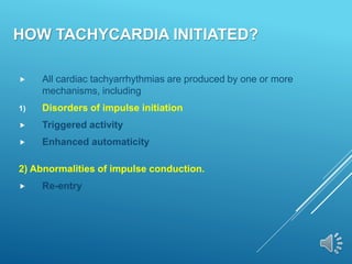 HOW TACHYCARDIA INITIATED?
 All cardiac tachyarrhythmias are produced by one or more
mechanisms, including
1) Disorders of impulse initiation
 Triggered activity
 Enhanced automaticity
2) Abnormalities of impulse conduction.
 Re-entry
 