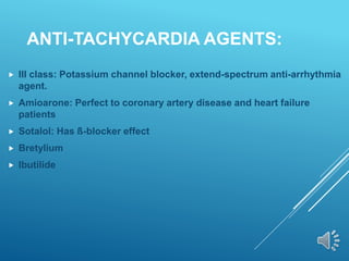 ANTI-TACHYCARDIA AGENTS:
 III class: Potassium channel blocker, extend-spectrum anti-arrhythmia
agent.
 Amioarone: Perfect to coronary artery disease and heart failure
patients
 Sotalol: Has ß-blocker effect
 Bretylium
 Ibutilide
 