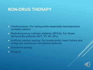 NON-DRUG THERAPY
 Cardioversion: For tachycardia especially hemodynamic
unstable patient
 Radiofrequency catheter ablation (RFCA): For those
tachycardia patients (SVT, VT, AF, AFL)
 Artificial cardiac pacing: For bradycardia, heart failure and
malignant ventricular arrhythmia patients.
 Overdrive pacing
 Surgical
 