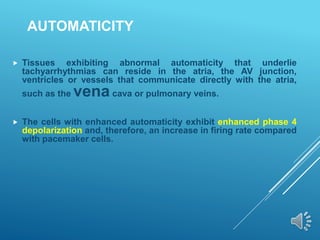 AUTOMATICITY
 Tissues exhibiting abnormal automaticity that underlie
tachyarrhythmias can reside in the atria, the AV junction,
ventricles or vessels that communicate directly with the atria,
such as the vena cava or pulmonary veins.
 The cells with enhanced automaticity exhibit enhanced phase 4
depolarization and, therefore, an increase in firing rate compared
with pacemaker cells.
 