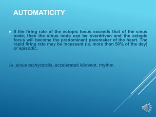AUTOMATICITY
 If the firing rate of the ectopic focus exceeds that of the sinus
node, then the sinus node can be overdriven and the ectopic
focus will become the predominant pacemaker of the heart. The
rapid firing rate may be incessant (ie, more than 50% of the day)
or episodic.
i.e. sinus tachycardia, accelerated idiovent. rhythm.
 
