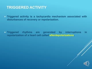 TRIGGERED ACTIVITY
 Triggered activity is a tachycardia mechanism associated with
disturbances of recovery or repolarization.
 Triggered rhythms are generated by interruptions in
repolarization of a heart cell called afterdepolarizations.
 