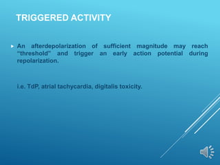TRIGGERED ACTIVITY
 An afterdepolarization of sufficient magnitude may reach
“threshold” and trigger an early action potential during
repolarization.
i.e. TdP, atrial tachycardia, digitalis toxicity.
 