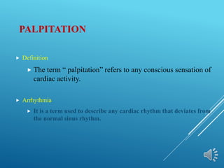 PALPITATION
 Definition
 The term “ palpitation” refers to any conscious sensation of
cardiac activity.
 Arrhythmia
 It is a term used to describe any cardiac rhythm that deviates from
the normal sinus rhythm.
 