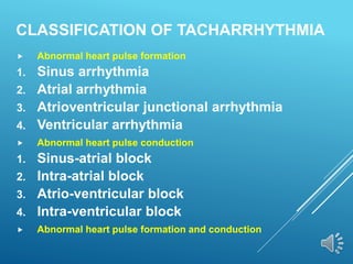 CLASSIFICATION OF TACHARRHYTHMIA
 Abnormal heart pulse formation
1. Sinus arrhythmia
2. Atrial arrhythmia
3. Atrioventricular junctional arrhythmia
4. Ventricular arrhythmia
 Abnormal heart pulse conduction
1. Sinus-atrial block
2. Intra-atrial block
3. Atrio-ventricular block
4. Intra-ventricular block
 Abnormal heart pulse formation and conduction
 