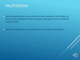 PALPITATION
 Normal palpitations occur with exercise, emotions, and stress, or
after taking substances that increase adrenergic tone or diminish
vagal activity.
 Abnormal palpitations usually point to a cardiac arrhythmia.
 