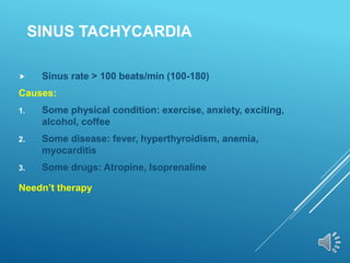 SINUS TACHYCARDIA
 Sinus rate > 100 beats/min (100-180)
Causes:
1. Some physical condition: exercise, anxiety, exciting,
alcohol, coffee
2. Some disease: fever, hyperthyroidism, anemia,
myocarditis
3. Some drugs: Atropine, Isoprenaline
Needn’t therapy
 