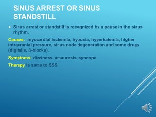 SINUS ARREST OR SINUS
STANDSTILL
 Sinus arrest or standstill is recognized by a pause in the sinus
rhythm.
Causes: myocardial ischemia, hypoxia, hyperkalemia, higher
intracranial pressure, sinus node degeneration and some drugs
(digitalis, ß-blocks).
Symptoms: dizziness, amaurosis, syncope
Therapy is same to SSS
 