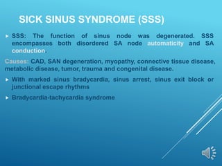 SICK SINUS SYNDROME (SSS)
 SSS: The function of sinus node was degenerated. SSS
encompasses both disordered SA node automaticity and SA
conduction.
Causes: CAD, SAN degeneration, myopathy, connective tissue disease,
metabolic disease, tumor, trauma and congenital disease.
 With marked sinus bradycardia, sinus arrest, sinus exit block or
junctional escape rhythms
 Bradycardia-tachycardia syndrome
 