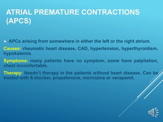 ATRIAL PREMATURE CONTRACTIONS
(APCS)
 APCs arising from somewhere in either the left or the right atrium.
Causes: rheumatic heart disease, CAD, hypertension, hyperthyroidism,
hypokalemia
Symptoms: many patients have no symptom, some have palpitation,
chest incomfortable.
Therapy: Needn’t therapy in the patients without heart disease. Can be
treated with ß-blocker, propafenone, moricizine or verapamil.
 