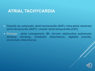 ATRIAL TACHYCARDIA
 Classify by automatic atrial tachycardia (AAT); intra-atrial reentrant
atrial tachycardia (IART); chaotic atrial tachycardia (CAT).
 Etiology: atrial enlargement, MI; chronic obstructive pulmonary
disease; drinking; metabolic disturbance; digitalis toxicity;
electrolytic disturbance.
 