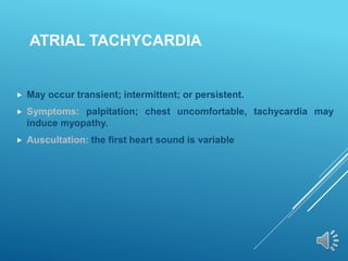 ATRIAL TACHYCARDIA
 May occur transient; intermittent; or persistent.
 Symptoms: palpitation; chest uncomfortable, tachycardia may
induce myopathy.
 Auscultation: the first heart sound is variable
 