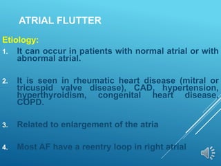 ATRIAL FLUTTER
Etiology:
1. It can occur in patients with normal atrial or with
abnormal atrial.
2. It is seen in rheumatic heart disease (mitral or
tricuspid valve disease), CAD, hypertension,
hyperthyroidism, congenital heart disease,
COPD.
3. Related to enlargement of the atria
4. Most AF have a reentry loop in right atrial
 