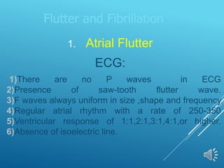 1. Atrial Flutter
ECG:
1)There are no P waves in ECG
2)Presence of saw-tooth flutter wave.
3)F waves always uniform in size ,shape and frequency.
4)Regular atrial rhythm with a rate of 250-350
5)Ventricular response of 1:1,2:1,3:1,4:1,or higher.
6)Absence of isoelectric line.
Flutter and Fibrillation
 