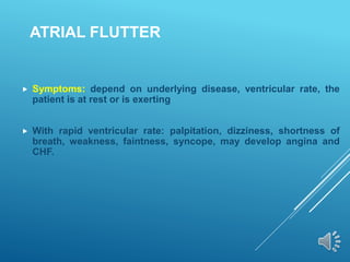 ATRIAL FLUTTER
 Symptoms: depend on underlying disease, ventricular rate, the
patient is at rest or is exerting
 With rapid ventricular rate: palpitation, dizziness, shortness of
breath, weakness, faintness, syncope, may develop angina and
CHF.
 