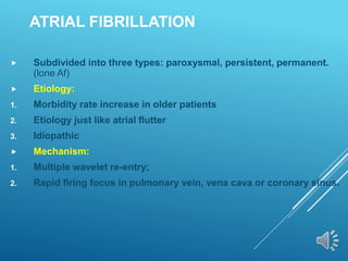 ATRIAL FIBRILLATION
 Subdivided into three types: paroxysmal, persistent, permanent.
(lone Af)
 Etiology:
1. Morbidity rate increase in older patients
2. Etiology just like atrial flutter
3. Idiopathic
 Mechanism:
1. Multiple wavelet re-entry;
2. Rapid firing focus in pulmonary vein, vena cava or coronary sinus.
 