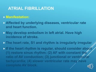ATRIAL FIBRILLATION
 Manifestation:
 Affected by underlying diseases, ventricular rate
and heart function.
 May develop embolism in left atrial. Have high
incidence of stroke.
 The heart rate, S1 and rhythm is irregularly irregular
 If the heart rhythm is regular, should consider about
(1) restore sinus rhythm; (2) AF with constant the
ratio of AV conduction; (3) junctional or ventricular
tachycardia; (4) slower ventricular rate may have
complete AV block.
 