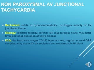 NON PAROXYSMAL AV JUNCTIONAL
TACHYCARDIA
 Mechanism: relate to hyper-automaticity or trigger activity of AV
junctional tissue
 Etiology: digitalis toxicity; inferior MI; myocarditis; acute rheumatic
fever and post-operation of valve disease
 ECG: the heart rate ranges 70-150 bpm or more, regular, normal QRS
complex, may occur AV dissociation and wenckebach AV block
 