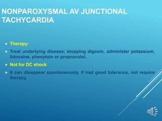 NONPAROXYSMAL AV JUNCTIONAL
TACHYCARDIA
 Therapy:
 Treat underlying disease; stopping digoxin, administer potassium,
lidocaine, phenytoin or propranolol.
 Not for DC shock
 It can disappear spontaneously. If had good tolerance, not require
therapy.
 