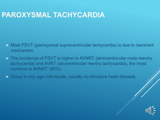 PAROXYSMAL TACHYCARDIA
 Most PSVT (paroxysmal supraventricular tachycardia) is due to reentrant
mechanism.
 The incidence of PSVT is higher in AVNRT (atrioventricular node reentry
tachycardia) and AVRT (atioventricular reentry tachycardia), the most
common is AVNRT (90%)
 Occur in any age individuals, usually no structure heart disease.
 