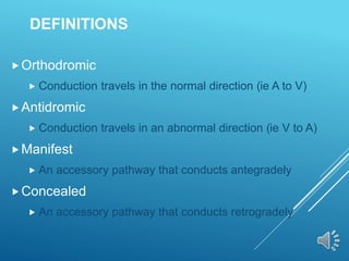 DEFINITIONS
Orthodromic
 Conduction travels in the normal direction (ie A to V)
Antidromic
 Conduction travels in an abnormal direction (ie V to A)
Manifest
 An accessory pathway that conducts antegradely
Concealed
 An accessory pathway that conducts retrogradely
 