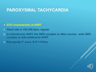 PAROXYSMAL TACHYCARDIA
 ECG characteristic of AVRT
1. Heart rate is 150-250 bpm, regular
2. In orthodromic AVRT, the QRS complex is often normal, wide QRS
complex is with antidromic AVRT
3. Retrograde P’ wave, R-P’>110ms.
 