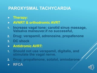 PAROXYSMAL TACHYCARDIA
 Therapy:
 AVNRT & orthodromic AVRT
1. Increase vagal tone: carotid sinus massage,
Valsalva maneuver.if no successful,
2. Drug: verapamil, adrenosine, propafenone
3. DC shock
 Antidromic AVRT:
1. Should not use verapamil, digitalis, and
stimulate the vagal nerve.
2. Drug: propafenone, sotalol, amiodarone
 RFCA
 