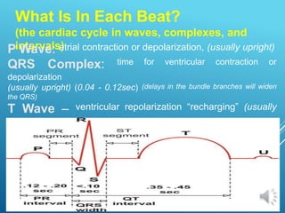 What Is In Each Beat?
(the cardiac cycle in waves, complexes, and
intervals)
P Wave: atrial contraction or depolarization, (usually upright)
QRS Complex: time for ventricular contraction or
depolarization
(usually upright) (0.04 - 0.12sec) (delays in the bundle branches will widen
the QRS)
T Wave – ventricular repolarization “recharging” (usually
upright)
 