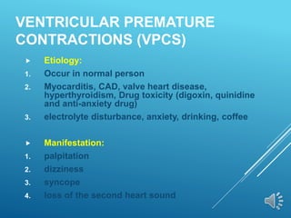 VENTRICULAR PREMATURE
CONTRACTIONS (VPCS)
 Etiology:
1. Occur in normal person
2. Myocarditis, CAD, valve heart disease,
hyperthyroidism, Drug toxicity (digoxin, quinidine
and anti-anxiety drug)
3. electrolyte disturbance, anxiety, drinking, coffee
 Manifestation:
1. palpitation
2. dizziness
3. syncope
4. loss of the second heart sound
 
