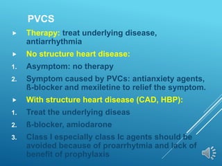 PVCS
 Therapy: treat underlying disease,
antiarrhythmia
 No structure heart disease:
1. Asymptom: no therapy
2. Symptom caused by PVCs: antianxiety agents,
ß-blocker and mexiletine to relief the symptom.
 With structure heart disease (CAD, HBP):
1. Treat the underlying diseas
2. ß-blocker, amiodarone
3. Class I especially class Ic agents should be
avoided because of proarrhytmia and lack of
benefit of prophylaxis
 