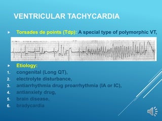 VENTRICULAR TACHYCARDIA
 Torsades de points (Tdp): A special type of polymorphic VT,
 Etiology:
1. congenital (Long QT),
2. electrolyte disturbance,
3. antiarrhythmia drug proarrhythmia (IA or IC),
4. antianxiety drug,
5. brain disease,
6. bradycardia
 