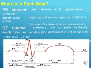 What Is In Each Beat?
PR Interval: time between atrial depolarization to
ventricular
depolarization (beginning of P wave to beginning of QRS)(0.12 -
0.20sec)
(prolonged PR = delays in the AV node conduction)
QT Interval: represents one complete ventricular
depolarization and repolarization (beginning of QRS to the end of the
T wave) (0.32 – 0.44sec)
(disturbances are usually due to electrolyte disturbances or
drug effects)
 