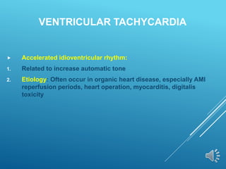 VENTRICULAR TACHYCARDIA
 Accelerated idioventricular rhythm:
1. Related to increase automatic tone
2. Etiology: Often occur in organic heart disease, especially AMI
reperfusion periods, heart operation, myocarditis, digitalis
toxicity
 