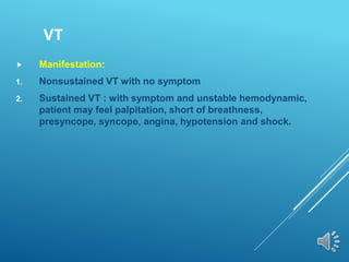 VT
 Manifestation:
1. Nonsustained VT with no symptom
2. Sustained VT : with symptom and unstable hemodynamic,
patient may feel palpitation, short of breathness,
presyncope, syncope, angina, hypotension and shock.
 