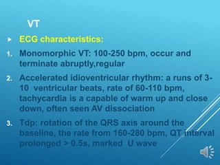 VT
 ECG characteristics:
1. Monomorphic VT: 100-250 bpm, occur and
terminate abruptly,regular
2. Accelerated idioventricular rhythm: a runs of 3-
10 ventricular beats, rate of 60-110 bpm,
tachycardia is a capable of warm up and close
down, often seen AV dissociation
3. Tdp: rotation of the QRS axis around the
baseline, the rate from 160-280 bpm, QT interval
prolonged > 0.5s, marked U wave
 