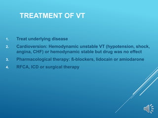 TREATMENT OF VT
1. Treat underlying disease
2. Cardioversion: Hemodynamic unstable VT (hypotension, shock,
angina, CHF) or hemodynamic stable but drug was no effect
3. Pharmacological therapy: ß-blockers, lidocain or amiodarone
4. RFCA, ICD or surgical therapy
 