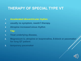 THERAPY OF SPECIAL TYPE VT
 Accelerated idioventricular rhythm:
 usually no symptom, needn’t therapy.
 Atropine increased sinus rhythm
 Tdp:
1. Treat underlying disease,
2. Magnesium iv, atropine or isoprenaline, ß-block or pacemaker
for long QT patient
3. temporary pacemaker
 
