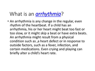What is an arrhythmia?
• An arrhythmia is any change in the regular, even
rhythm of the heartbeat. If a child has an
arrhythmia, his or her heart might beat too fast or
too slow, or it might skip a beat or have extra beats.
An arrhythmia might result from a physical
condition such as ,a heart defect or in response to
outside factors, such as a fever, infection, and
certain medications. Even crying and playing can
briefly alter a child’s heart rate.
 