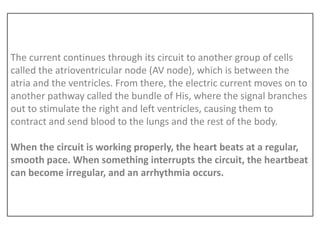 The current continues through its circuit to another group of cells
called the atrioventricular node (AV node), which is between the
atria and the ventricles. From there, the electric current moves on to
another pathway called the bundle of His, where the signal branches
out to stimulate the right and left ventricles, causing them to
contract and send blood to the lungs and the rest of the body.
When the circuit is working properly, the heart beats at a regular,
smooth pace. When something interrupts the circuit, the heartbeat
can become irregular, and an arrhythmia occurs.
 