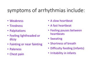 symptoms of arrhythmias include:
• Weakness
• Tiredness
• Palpitations
• Feeling lightheaded or
dizzy
• Fainting or near fainting
• Paleness
• Chest pain
• A slow heartbeat
• A fast heartbeat
• Feeling pauses between
heartbeats
• Sweating
• Shortness of breath
• Difficulty feeding (infants)
• Irritability in infants
 