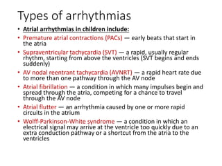 Types of arrhythmias
• Atrial arrhythmias in children include:
• Premature atrial contractions (PACs) — early beats that start in
the atria
• Supraventricular tachycardia (SVT) — a rapid, usually regular
rhythm, starting from above the ventricles (SVT begins and ends
suddenly)
• AV nodal reentrant tachycardia (AVNRT) — a rapid heart rate due
to more than one pathway through the AV node
• Atrial fibrillation — a condition in which many impulses begin and
spread through the atria, competing for a chance to travel
through the AV node
• Atrial flutter — an arrhythmia caused by one or more rapid
circuits in the atrium
• Wolff-Parkinson-White syndrome — a condition in which an
electrical signal may arrive at the ventricle too quickly due to an
extra conduction pathway or a shortcut from the atria to the
ventricles
 