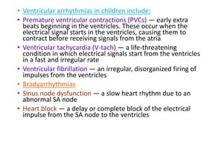 • Ventricular arrhythmias in children include:
• Premature ventricular contractions (PVCs) — early extra
beats beginning in the ventricles. These occur when the
electrical signal starts in the ventricles, causing them to
contract before receiving signals from the atria
• Ventricular tachycardia (V-tach) — a life-threatening
condition in which electrical signals start from the ventricles
in a fast and irregular rate
• Ventricular fibrillation — an irregular, disorganized firing of
impulses from the ventricles
• Bradyarrhythmias
• Sinus node dysfunction — a slow heart rhythm due to an
abnormal SA node
• Heart block — a delay or complete block of the electrical
impulse from the SA node to the ventricles
 