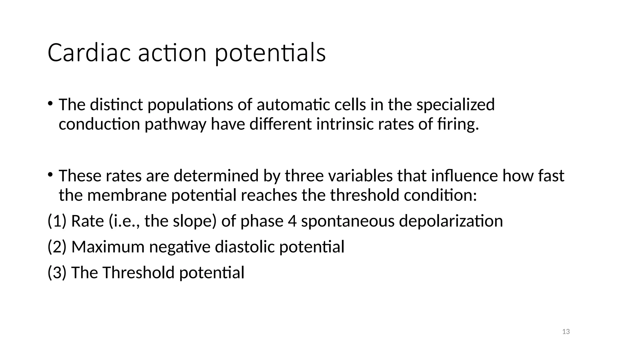 13
Cardiac action potentials
• The distinct populations of automatic cells in the specialized
conduction pathway have different intrinsic rates of firing.
• These rates are determined by three variables that influence how fast
the membrane potential reaches the threshold condition:
(1) Rate (i.e., the slope) of phase 4 spontaneous depolarization
(2) Maximum negative diastolic potential
(3) The Threshold potential
 