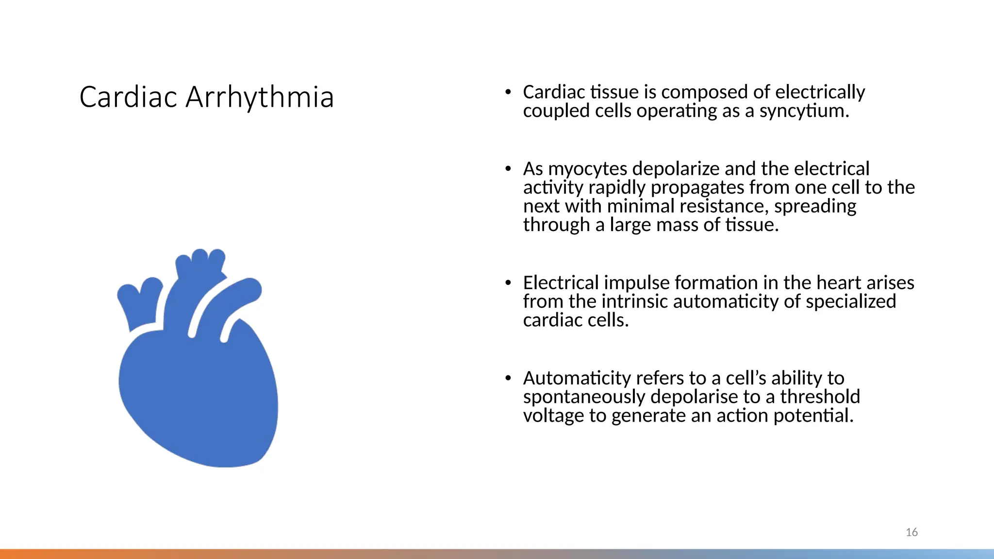Cardiac Arrhythmia • Cardiac tissue is composed of electrically
coupled cells operating as a syncytium.
• As myocytes depolarize and the electrical
activity rapidly propagates from one cell to the
next with minimal resistance, spreading
through a large mass of tissue.
• Electrical impulse formation in the heart arises
from the intrinsic automaticity of specialized
cardiac cells.
• Automaticity refers to a cell’s ability to
spontaneously depolarise to a threshold
voltage to generate an action potential.
16
 