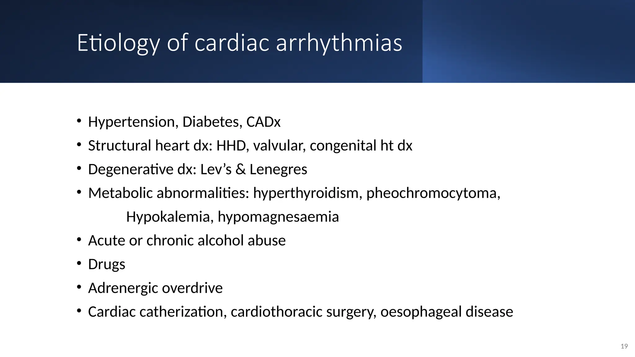 Etiology of cardiac arrhythmias
• Hypertension, Diabetes, CADx
• Structural heart dx: HHD, valvular, congenital ht dx
• Degenerative dx: Lev’s & Lenegres
• Metabolic abnormalities: hyperthyroidism, pheochromocytoma,
Hypokalemia, hypomagnesaemia
• Acute or chronic alcohol abuse
• Drugs
• Adrenergic overdrive
• Cardiac catherization, cardiothoracic surgery, oesophageal disease
19
 