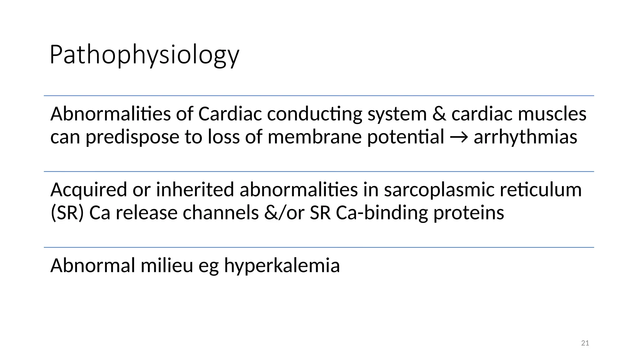 21
Pathophysiology
Abnormalities of Cardiac conducting system & cardiac muscles
can predispose to loss of membrane potential → arrhythmias
Acquired or inherited abnormalities in sarcoplasmic reticulum
(SR) Ca release channels &/or SR Ca-binding proteins
Abnormal milieu eg hyperkalemia
 