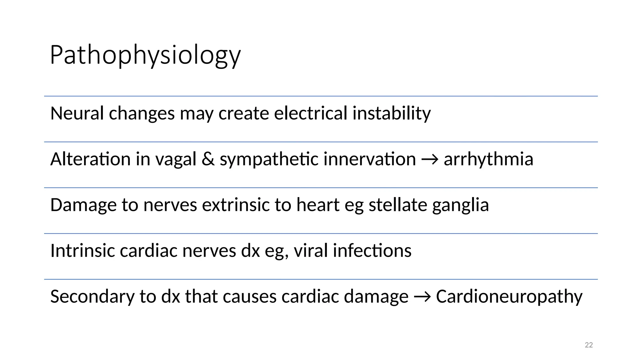 22
Pathophysiology
Neural changes may create electrical instability
Alteration in vagal & sympathetic innervation → arrhythmia
Damage to nerves extrinsic to heart eg stellate ganglia
Intrinsic cardiac nerves dx eg, viral infections
Secondary to dx that causes cardiac damage → Cardioneuropathy
 