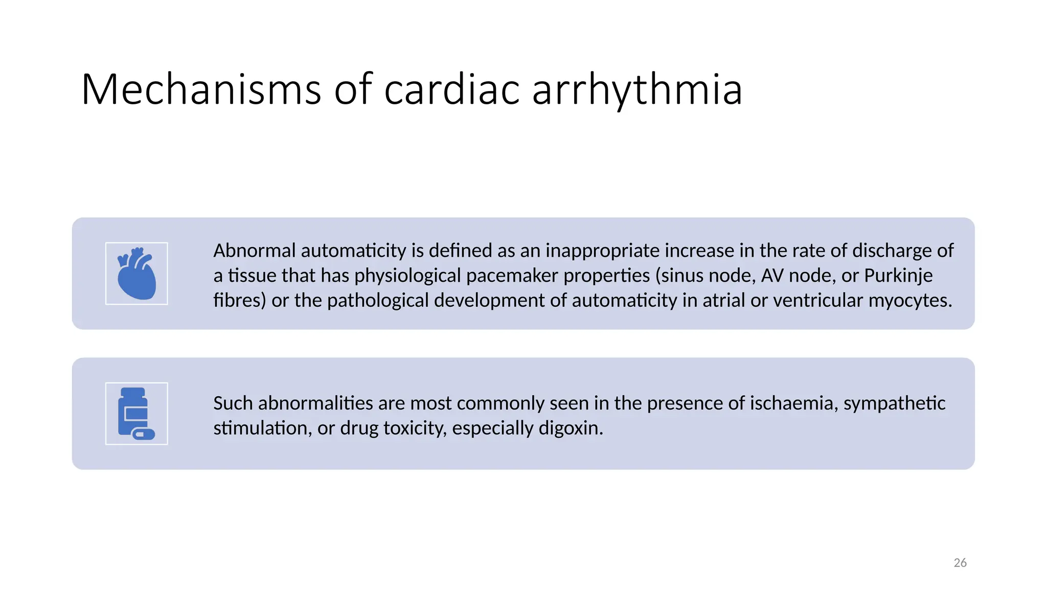 26
Mechanisms of cardiac arrhythmia
Abnormal automaticity is defined as an inappropriate increase in the rate of discharge of
a tissue that has physiological pacemaker properties (sinus node, AV node, or Purkinje
fibres) or the pathological development of automaticity in atrial or ventricular myocytes.
Such abnormalities are most commonly seen in the presence of ischaemia, sympathetic
stimulation, or drug toxicity, especially digoxin.
 