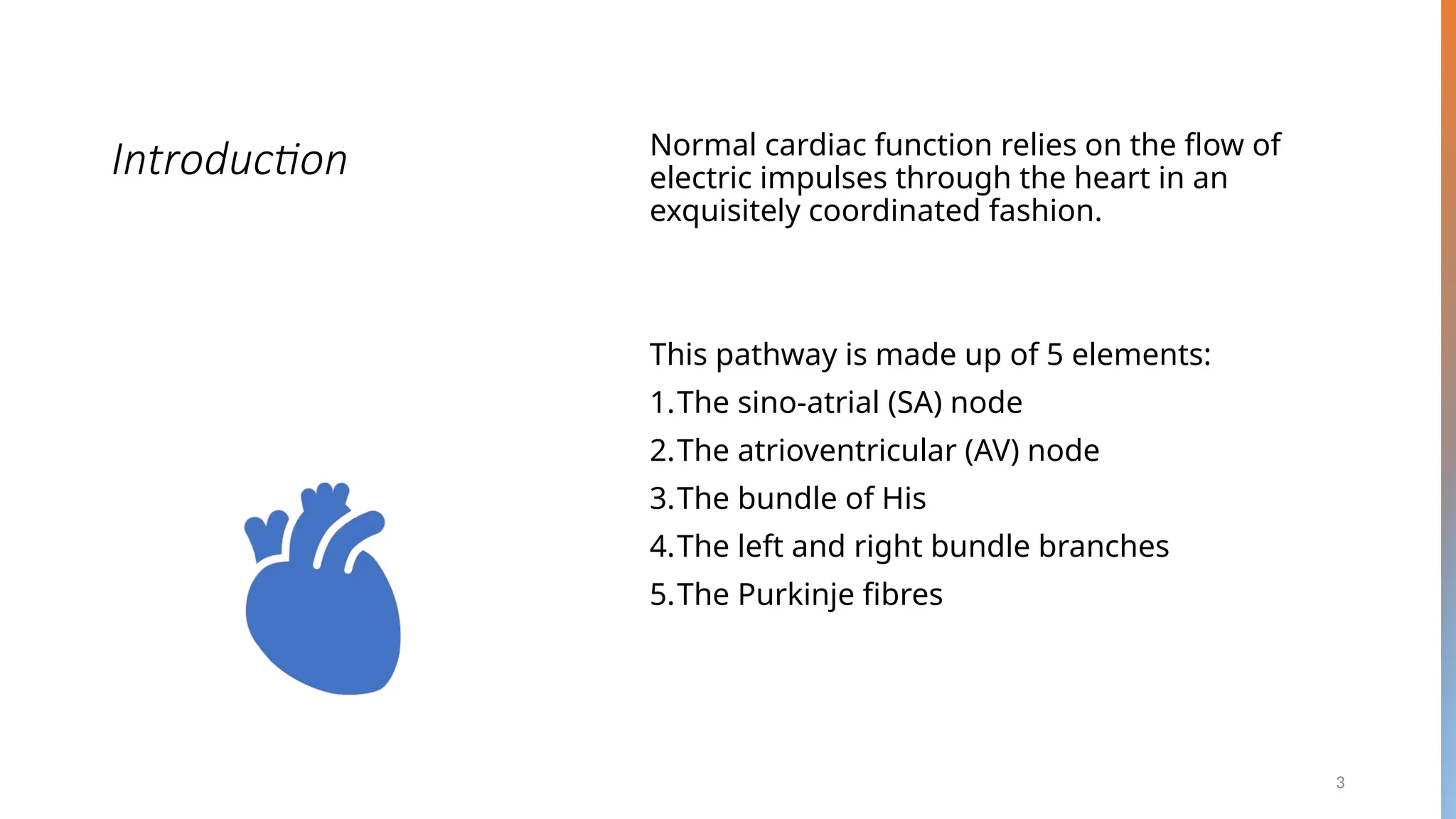 3
Introduction Normal cardiac function relies on the flow of
electric impulses through the heart in an
exquisitely coordinated fashion.
This pathway is made up of 5 elements:
1.The sino-atrial (SA) node
2.The atrioventricular (AV) node
3.The bundle of His
4.The left and right bundle branches
5.The Purkinje fibres
 