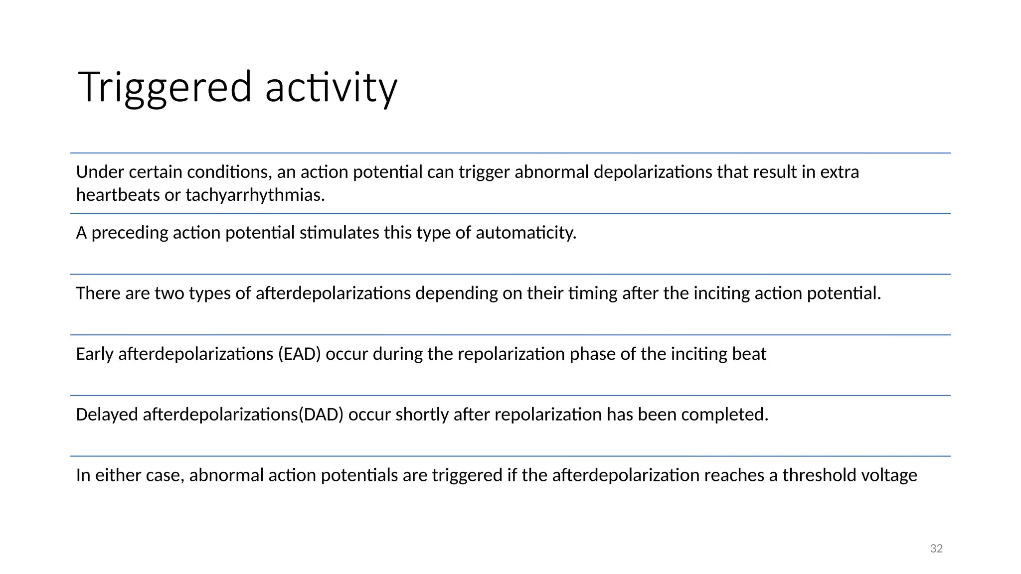 32
Triggered activity
Under certain conditions, an action potential can trigger abnormal depolarizations that result in extra
heartbeats or tachyarrhythmias.
A preceding action potential stimulates this type of automaticity.
There are two types of afterdepolarizations depending on their timing after the inciting action potential.
Early afterdepolarizations (EAD) occur during the repolarization phase of the inciting beat
Delayed afterdepolarizations(DAD) occur shortly after repolarization has been completed.
In either case, abnormal action potentials are triggered if the afterdepolarization reaches a threshold voltage
 